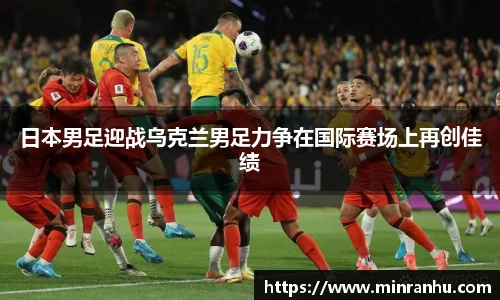 日本男足迎战乌克兰男足力争在国际赛场上再创佳绩